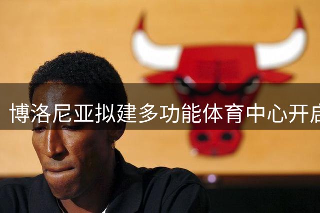 博洛尼亚拟建多功能体育中心开启城市发展新篇章