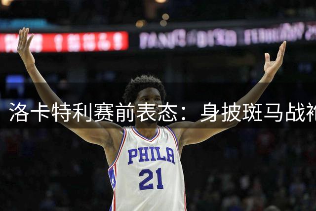 洛卡特利赛前表态：身披斑马战袍就要全力争胜