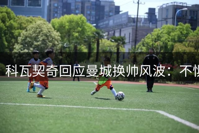 科瓦契奇回应曼城换帅风波：不惧新援竞争 专注自我突破
