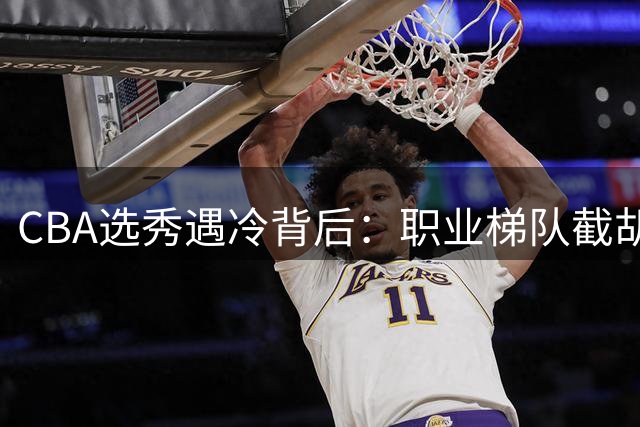 CBA选秀遇冷背后：职业梯队截胡校园篮球 新人实力断层危机凸显